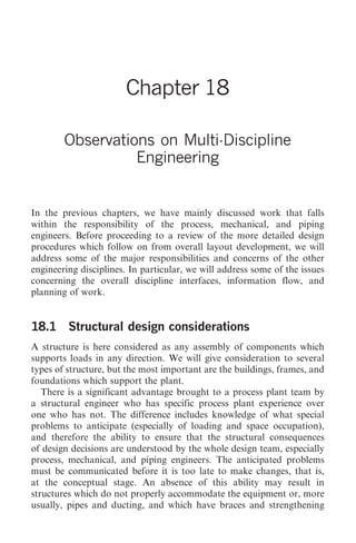 Observations on Multi-Discipline Engineering   203




                       Chapter 18

        Observations on Multi-Discipline
                  Engineering


In the previous chapters, we have mainly discussed work that falls
within the responsibility of the process, mechanical, and piping
engineers. Before proceeding to a review of the more detailed design
procedures which follow on from overall layout development, we will
address some of the major responsibilities and concerns of the other
engineering disciplines. In particular, we will address some of the issues
concerning the overall discipline interfaces, information flow, and
planning of work.


18.1 Structural design considerations
A structure is here considered as any assembly of components which
supports loads in any direction. We will give consideration to several
types of structure, but the most important are the buildings, frames, and
foundations which support the plant.
   There is a significant advantage brought to a process plant team by
a structural engineer who has specific process plant experience over
one who has not. The difference includes knowledge of what special
problems to anticipate (especially of loading and space occupation),
and therefore the ability to ensure that the structural consequences
of design decisions are understood by the whole design team, especially
process, mechanical, and piping engineers. The anticipated problems
must be communicated before it is too late to make changes, that is,
at the conceptual stage. An absence of this ability may result in
structures which do not properly accommodate the equipment or, more
usually, pipes and ducting, and which have braces and strengthening
 