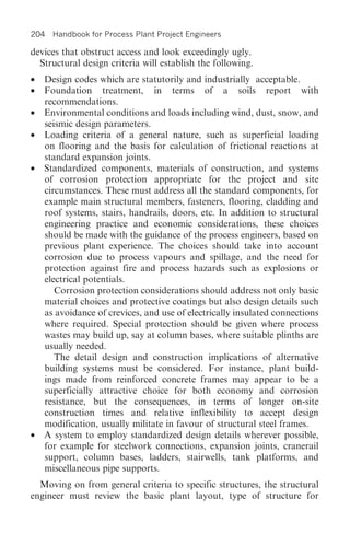 204 Handbook for Process Plant Project Engineers

devices that obstruct access and look exceedingly ugly.
  Structural design criteria will establish the following.
• Design codes which are statutorily and industrially acceptable.
• Foundation treatment, in terms of a soils report with
  recommendations.
• Environmental conditions and loads including wind, dust, snow, and
  seismic design parameters.
• Loading criteria of a general nature, such as superficial loading
  on flooring and the basis for calculation of frictional reactions at
  standard expansion joints.
• Standardized components, materials of construction, and systems
  of corrosion protection appropriate for the project and site
  circumstances. These must address all the standard components, for
  example main structural members, fasteners, flooring, cladding and
  roof systems, stairs, handrails, doors, etc. In addition to structural
  engineering practice and economic considerations, these choices
  should be made with the guidance of the process engineers, based on
  previous plant experience. The choices should take into account
  corrosion due to process vapours and spillage, and the need for
  protection against fire and process hazards such as explosions or
  electrical potentials.
     Corrosion protection considerations should address not only basic
  material choices and protective coatings but also design details such
  as avoidance of crevices, and use of electrically insulated connections
  where required. Special protection should be given where process
  wastes may build up, say at column bases, where suitable plinths are
  usually needed.
     The detail design and construction implications of alternative
  building systems must be considered. For instance, plant build-
  ings made from reinforced concrete frames may appear to be a
  superficially attractive choice for both economy and corrosion
  resistance, but the consequences, in terms of longer on-site
  construction times and relative inflexibility to accept design
  modification, usually militate in favour of structural steel frames.
• A system to employ standardized design details wherever possible,
  for example for steelwork connections, expansion joints, cranerail
  support, column bases, ladders, stairwells, tank platforms, and
  miscellaneous pipe supports.
  Moving on from general criteria to specific structures, the structural
engineer must review the basic plant layout, type of structure for
 