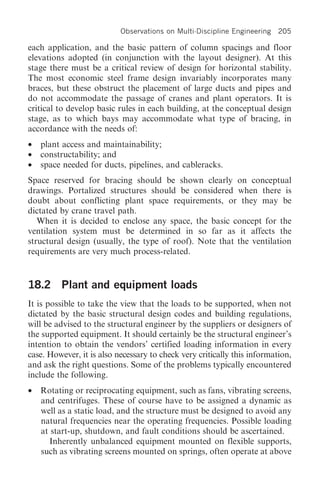 Observations on Multi-Discipline Engineering   205

each application, and the basic pattern of column spacings and floor
elevations adopted (in conjunction with the layout designer). At this
stage there must be a critical review of design for horizontal stability.
The most economic steel frame design invariably incorporates many
braces, but these obstruct the placement of large ducts and pipes and
do not accommodate the passage of cranes and plant operators. It is
critical to develop basic rules in each building, at the conceptual design
stage, as to which bays may accommodate what type of bracing, in
accordance with the needs of:
•   plant access and maintainability;
•   constructability; and
•   space needed for ducts, pipelines, and cableracks.
Space reserved for bracing should be shown clearly on conceptual
drawings. Portalized structures should be considered when there is
doubt about conflicting plant space requirements, or they may be
dictated by crane travel path.
   When it is decided to enclose any space, the basic concept for the
ventilation system must be determined in so far as it affects the
structural design (usually, the type of roof). Note that the ventilation
requirements are very much process-related.


18.2 Plant and equipment loads
It is possible to take the view that the loads to be supported, when not
dictated by the basic structural design codes and building regulations,
will be advised to the structural engineer by the suppliers or designers of
the supported equipment. It should certainly be the structural engineer’s
intention to obtain the vendors’ certified loading information in every
case. However, it is also necessary to check very critically this information,
and ask the right questions. Some of the problems typically encountered
include the following.
•   Rotating or reciprocating equipment, such as fans, vibrating screens,
    and centrifuges. These of course have to be assigned a dynamic as
    well as a static load, and the structure must be designed to avoid any
    natural frequencies near the operating frequencies. Possible loading
    at start-up, shutdown, and fault conditions should be ascertained.
       Inherently unbalanced equipment mounted on flexible supports,
    such as vibrating screens mounted on springs, often operate at above
 