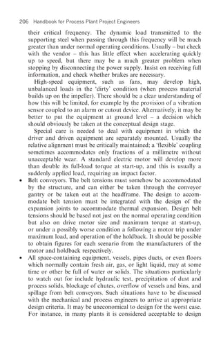 206 Handbook for Process Plant Project Engineers

    their critical frequency. The dynamic load transmitted to the
    supporting steel when passing through this frequency will be much
    greater than under normal operating conditions. Usually – but check
    with the vendor – this has little effect when accelerating quickly
    up to speed, but there may be a much greater problem when
    stopping by disconnecting the power supply. Insist on receiving full
    information, and check whether brakes are necessary.
       High-speed equipment, such as fans, may develop high,
    unbalanced loads in the ‘dirty’ condition (when process material
    builds up on the impeller). There should be a clear understanding of
    how this will be limited, for example by the provision of a vibration
    sensor coupled to an alarm or cutout device. Alternatively, it may be
    better to put the equipment at ground level – a decision which
    should obviously be taken at the conceptual design stage.
       Special care is needed to deal with equipment in which the
    driver and driven equipment are separately mounted. Usually the
    relative alignment must be critically maintained; a ‘flexible’ coupling
    sometimes accommodates only fractions of a millimetre without
    unacceptable wear. A standard electric motor will develop more
    than double its full-load torque at start-up, and this is usually a
    suddenly applied load, requiring an impact factor.
•   Belt conveyors. The belt tensions must somehow be accommodated
    by the structure, and can either be taken through the conveyor
    gantry or be taken out at the headframe. The design to accom-
    modate belt tension must be integrated with the design of the
    expansion joints to accommodate thermal expansion. Design belt
    tensions should be based not just on the normal operating condition
    but also on drive motor size and maximum torque at start-up,
    or under a possibly worse condition a following a motor trip under
    maximum load, and operation of the holdback. It should be possible
    to obtain figures for each scenario from the manufacturers of the
    motor and holdback respectively.
•   All space-containing equipment, vessels, pipes ducts, or even floors
    which normally contain fresh air, gas, or light liquid, may at some
    time or other be full of water or solids. The situations particularly
    to watch out for include hydraulic test, precipitation of dust and
    process solids, blockage of chutes, overflow of vessels and bins, and
    spillage from belt conveyors. Such situations have to be discussed
    with the mechanical and process engineers to arrive at appropriate
    design criteria. It may be uneconomical to design for the worst case.
    For instance, in many plants it is considered acceptable to design
 