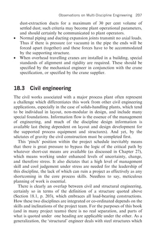 Observations on Multi-Discipline Engineering   207

    dust-extraction ducts for a maximum of 30 per cent volume of
    settled dust; such criteria may become plant operational parameters,
    and should certainly be communicated to plant operators.
•   Normal piping and ducting expansion joints transmit no axial loads.
    Thus if there is pressure (or vacuum) in the pipe the ends will be
    forced apart (together) and these forces have to be accommodated
    by the supporting structure.
•   When overhead travelling cranes are installed in a building, special
    standards of alignment and rigidity are required. These should be
    specified by the mechanical engineer in conjunction with the crane
    specification, or specified by the crane supplier.


18.3 Civil engineering
The civil works associated with a major process plant often represent
a challenge which differentiates this work from other civil engineering
applications, especially in the case of solids-handling plants, which tend
to be individual in layout, non-modular in design, and include many
special foundations. Information flow is the essence of the management
of engineering, and much of the discipline design information is
available last (being dependent on layout and design development for
the supported process equipment and structures). And yet, by the
sdictates of gravity the civil construction must be completed first.
  This ‘pinch’ position within the project schedule inevitably means
that there is great pressure to bypass the logic of the critical path by
whatever short-cut means are available (as discussed in Chapter 27),
which means working under enhanced levels of uncertainty, change,
and therefore stress. It also dictates that a high level of management
skill and cool judgement under stress are needed for the leadership of
this discipline, the lack of which can ruin a project as effectively as any
shortcoming in the core process skills. Needless to say, meticulous
planning of work is essential.
  There is clearly an overlap between civil and structural engineering,
certainly so in terms of the definition of a structure quoted above
(Section 18.1, p. 203), which embraces all load-bearing constructions.
How these two disciplines are integrated or co-ordinated depends on the
skills and inclinations of the project team. For the purposes of this book
(and in many project teams) there is no real separation, and parts of
what is quoted under one heading are applicable under the other. As a
generalization, the ‘structural’ engineer deals with steel structures which
 