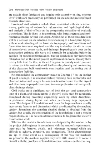 208 Handbook for Process Plant Project Engineers

are usually shop-fabricated and require only assembly on site, whereas
‘civil’ works are practically all performed on site and include reinforced
concrete structures.
   Front-end civil activities include those associated with site selection:
survey, gathering of sub-surface information and hydrological data,
and analysis of their effects on the comparative suitability of available
site options. This is likely to be combined with infrastructural and envi-
ronmental studies beyond our scope. Arising out of these considerations
will be a decision on site selection corresponding to a basic plant layout,
with an understanding of the basic site topography, soil conditions and
foundation treatment required, and the way to develop the site in terms
of terrace levels, access roads, and drainage. Impacting as it does on the
construction estimate, this work will normally be concluded before the
decision for project implementation, but the conclusions may have to be
refined as part of the initial project implementation work. Usually there
is very little time for this, as the civil engineer is quickly under pressure
to release the information that will facilitate the planning and contracting
of site clearance, bulk earthworks construction, and the setting out of
construction facilities.
   Re-emphasizing the commentary made in Chapter 17 on the subject
of plant drainage, it is essential (before releasing bulk earthworks and
plant infrastructural designs for construction) to ensure that the layout
and elevations employed correspond to a comprehensive and acceptable
plant drainage design.
   Civil works are a significant part of both the cost and construction
time of a plant, and consequences to the civil work must be adequately
considered during preceding engineering work by other disciplines,
in particular, during layout and when purchasing large equipment
items. The designs of foundations and bases for large machines usually
incorporate features and dimensions which are dictated by the machine
vendor. Sometimes the complete detailed design is obtained from the
vendor, but usually the construction of the foundations is not a vendor
responsibility, as it is not considered economic to fragment the site civil
construction work.
   Whether the machine foundations are designed by the vendor or by
the project civil engineer in accordance with the vendor’s requirements,
there may be features, details, and tolerances requested which are
difficult to achieve, expensive, and unnecessary. These circumstances
are apt to come about as a consequence of the way the machines
are procured; the machine supplier may have little incentive to concern
himself with the problems of foundation construction – on the contrary,
 