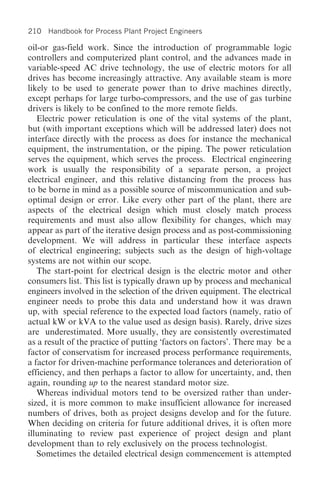 210 Handbook for Process Plant Project Engineers

oil-or gas-field work. Since the introduction of programmable logic
controllers and computerized plant control, and the advances made in
variable-speed AC drive technology, the use of electric motors for all
drives has become increasingly attractive. Any available steam is more
likely to be used to generate power than to drive machines directly,
except perhaps for large turbo-compressors, and the use of gas turbine
drivers is likely to be confined to the more remote fields.
   Electric power reticulation is one of the vital systems of the plant,
but (with important exceptions which will be addressed later) does not
interface directly with the process as does for instance the mechanical
equipment, the instrumentation, or the piping. The power reticulation
serves the equipment, which serves the process. Electrical engineering
work is usually the responsibility of a separate person, a project
electrical engineer, and this relative distancing from the process has
to be borne in mind as a possible source of miscommunication and sub-
optimal design or error. Like every other part of the plant, there are
aspects of the electrical design which must closely match process
requirements and must also allow flexibility for changes, which may
appear as part of the iterative design process and as post-commissioning
development. We will address in particular these interface aspects
of electrical engineering; subjects such as the design of high-voltage
systems are not within our scope.
   The start-point for electrical design is the electric motor and other
consumers list. This list is typically drawn up by process and mechanical
engineers involved in the selection of the driven equipment. The electrical
engineer needs to probe this data and understand how it was drawn
up, with special reference to the expected load factors (namely, ratio of
actual kW or kVA to the value used as design basis). Rarely, drive sizes
are underestimated. More usually, they are consistently overestimated
as a result of the practice of putting ‘factors on factors’. There may be a
factor of conservatism for increased process performance requirements,
a factor for driven-machine performance tolerances and deterioration of
efficiency, and then perhaps a factor to allow for uncertainty, and, then
again, rounding up to the nearest standard motor size.
   Whereas individual motors tend to be oversized rather than under-
sized, it is more common to make insufficient allowance for increased
numbers of drives, both as project designs develop and for the future.
When deciding on criteria for future additional drives, it is often more
illuminating to review past experience of project design and plant
development than to rely exclusively on the process technologist.
   Sometimes the detailed electrical design commencement is attempted
 