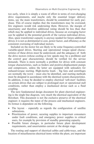 Observations on Multi-Discipline Engineering   211

too early, when it is simply a waste of effort in terms of ever-changing
drive requirements, and maybe only the essential longer delivery
items, say the main transformers, should be committed for early pur-
chase. This of course implies that the transformers may be oversized;
few engineers would risk undersizing them. However, the margin of
uncertainty and therefore additional rating should be less than that
which may be applied to individual drives, because an averaging factor
can be applied to the potential growth of the various individual drives.
Also, spare transformer capacity is anyway needed for future additional
drives; it is not as detrimental to cost, power factor, and efficiency as the
consistent oversizing of individual motors.
   Included on the motor list are likely to be some frequency-controlled
variable-speed drives. Starting and operational torque–speed charac-
teristics of these drives must be understood, and the adequacy of both
the drive motors (whose cooling at low speeds may be a problem) and
the control gear characteristics should be verified for the service
demands. There is more normally a problem for drives with constant
torque characteristics, such as feeders and positive-displacement pumps
and compressors, unless the latter are equipped with unloaders for
reduced-torque starting. High-inertia loads – big fans and centrifuges
are normally the worst – must also be identified, and starting methods
must be designed in accordance with the electrical system characteristics.
In addition, it may be decided to employ electrical ‘soft-start’ facilities
on certain drives that are subject to prolonged start or operational stall
conditions, rather than employ a mechanical device such as a fluid
coupling.
   The next fundamental design document for plant electrical engineer-
ing is the single line diagram, very much the electrical equivalent of the
flowsheet. This document is not the exclusive preserve of the electrical
engineer; it requires the input of the process and mechanical engineers.
Its format is dependent on the following.
•   The layout – especially as regards the configuration of satellite
    substations.
•   Prioritization of power, securing supplies to important consumers
    under fault conditions, and emergency power supplies to critical
    users, for example by provision of standby generating capacity.
•   Possible future changes, in particular future plant development
    requirements, and uncertainties current at the design stage.
  The routing and support of electrical cables and cable-trays, and the
location of miscellaneous electrical items within the plant, are important
 