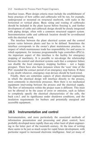 212 Handbook for Process Plant Project Engineers

interface issues. Plant design criteria must include the establishment of
basic practices of how cables and cableracks will be run, for example,
underground or mounted on structural steelwork, with racks in the
horizontal or vertical plane. Basic sizing and routing of cableracks
should be included in the plant layout before freezing it, and further
development of cable and cablerack design should be closely integrated
with piping design, often with a common structural support system.
Instrumentation cable and cablerack location should be co-ordinated
with the electrical work.
   The interface between the plant electrical system and the control
system varies between plants and has to be defined. Sometimes the
interface corresponds to the owner’s plant maintenance practices, in
respect of which maintenance trade has responsibility for and access to
which equipment, for instance programmable logic controllers (PLCs).
An important aspect of this interface is the facility for emergency
stopping of machinery. It is possible to mis-design the relationship
between the control and electrical systems such that a computer failure
can disable the local emergency stopping facilities – not a happy
prospect. There have also been instances where the ‘scan’ time of the
PLC exceeded the contact period of an emergency stop button. If there
is any doubt whatever, emergency stop devices should be hard-wired.
   Finally, there are sometimes aspects of plant electrical engineering
in which the electrical design will interface directly to the process,
most commonly in electrolytic processes. Here there is no mechanical
equipment intervening between the process and the electrical supply.
The flow of information within the project team is different. This must
not be allowed to be the cause of error or omission, such as failure
to completely specify the electrical characteristics of the cells, the
back e.m.f. and its significance under shutdown conditions, and the
insulation requirements for busbars and potentially energized and
accessible equipment.


18.5 Instrumentation and control
Instrumentation, and more particularly the associated methods of
information presentation and processing and plant control, have
probably developed more rapidly than any other facet of plant engineer-
ing in the latter part of the twentieth century. At the time of writing
there seems to be just as much scope for rapid future development, with
particular regard to increased electronic intelligence. And yet many of
 