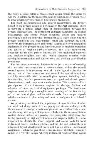 Observations on Multi-Discipline Engineering   213

the points of issue within a process plant design remain the same; we
will try to summarize the most persistent of these, most of which relate
to inter-disciplinary information flow and co-ordination.
   The plant instrumentation and control requirements are directly
linked to the process design as portrayed on the P&I diagrams. There
is therefore a natural direct route of communication between the
process engineers and the instrument engineers regarding the overall
measurement and control system functional design (the ‘control
philosophy’) and the individual instrument data sheets describing the
process conditions and measurement range and accuracy required.
However, the instrumentation and control systems also serve mechanical
equipment in non-process-related functions, such as machine protection
and control of machine auxiliary services. This latter requirement,
dependent for the most part on information from mechanical engineers
and machine suppliers, must also receive adequate attention when
scoping instrumentation and control work and devising co-ordination
procedures.
   The instrument/mechanical interface is not just a matter of ensuring
that machine instrumentation is accommodated within the overall
control system. It is necessary to work in the opposite direction, to
ensure that all instrumentation and control features of machinery
are fully compatible with the overall plant systems, including their
functionality, interface parameters (such as signal and electric power
characteristics), and component standardization. This requires a direct
participation of the instrument engineer in the specification and
selection of most mechanical equipment packages. The instrument
engineer must develop a complete understanding of the functioning
of the mechanical plant and its critical needs, for example, signals
which are essential to plant safety and must be configured in a ‘fail-safe’
manner.
   We previously mentioned the importance of co-ordination of cable
and cablerack design with electrical piping and structural design, with
the main objectives of preservation of plant access, avoidance of clashes,
and the integrated design of supports. ‘Clashes’ in the instrumentation
context should include any possible electromagnetic interference due
to the proximity of high-current cables and magnetic fields. It is also
important to identify the space, support, and access needs for local
instrument panels, marshalling boxes, and the like, and include them in
integrated layout development work just like an item of mechanical
equipment. Failure to give these items adequate attention frequently
results in a ‘retrofit’ design, whereby instrument panels obstruct access
 