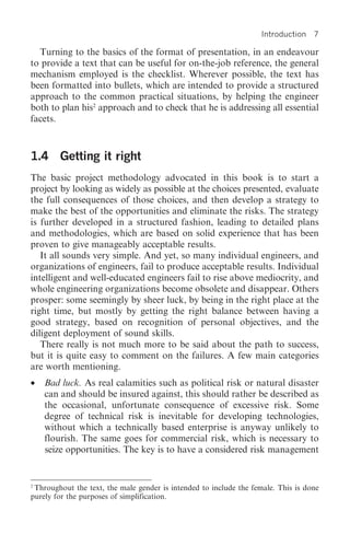 Introduction 7

  Turning to the basics of the format of presentation, in an endeavour
to provide a text that can be useful for on-the-job reference, the general
mechanism employed is the checklist. Wherever possible, the text has
been formatted into bullets, which are intended to provide a structured
approach to the common practical situations, by helping the engineer
both to plan his2 approach and to check that he is addressing all essential
facets.



1.4 Getting it right
The basic project methodology advocated in this book is to start a
project by looking as widely as possible at the choices presented, evaluate
the full consequences of those choices, and then develop a strategy to
make the best of the opportunities and eliminate the risks. The strategy
is further developed in a structured fashion, leading to detailed plans
and methodologies, which are based on solid experience that has been
proven to give manageably acceptable results.
   It all sounds very simple. And yet, so many individual engineers, and
organizations of engineers, fail to produce acceptable results. Individual
intelligent and well-educated engineers fail to rise above mediocrity, and
whole engineering organizations become obsolete and disappear. Others
prosper: some seemingly by sheer luck, by being in the right place at the
right time, but mostly by getting the right balance between having a
good strategy, based on recognition of personal objectives, and the
diligent deployment of sound skills.
   There really is not much more to be said about the path to success,
but it is quite easy to comment on the failures. A few main categories
are worth mentioning.
•   Bad luck. As real calamities such as political risk or natural disaster
    can and should be insured against, this should rather be described as
    the occasional, unfortunate consequence of excessive risk. Some
    degree of technical risk is inevitable for developing technologies,
    without which a technically based enterprise is anyway unlikely to
    flourish. The same goes for commercial risk, which is necessary to
    seize opportunities. The key is to have a considered risk management


2
 Throughout the text, the male gender is intended to include the female. This is done
purely for the purposes of simplification.
 