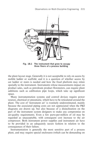 Observations on Multi-Discipline Engineering   215




              Fig. 18.1   The instrument that grew to occupy
                          three floors of a process building



the plant layout stage. Generally it is not acceptable to rely on access by
mobile ladder or scaffold, and it is a question of whether access by
cat ladder or stairs is needed and how the fixed platform may relate
spatially to the instrument. Instruments whose measurements impact on
product sales, such as petroleum product flowmeters, can require plant
additions such as calibration pipe loops, which take up significant
space.
   Many instrumentation systems and control devices require power
sources, electrical or pneumatic, which have to be reticulated around the
plant. The cost of ‘instrument air’ is routinely underestimated, mainly
because the associated piping costs are not appreciated when the P&I
diagrams are drawn up, but also because of a disinclination on the
part of the instrument system designers to make any compromise on
air-quality requirements. Even a few parts-per-million of oil may be
regarded as unacceptable, with consequent cost increase to the air
compressor. Both instrument power supplies and instrument air have
to be provided in an adequately secure fashion in relation to the
consequences of their failure.
   Instrumentation is generally the most sensitive part of a process
plant, and may require special enclosures (which can be demanding on
 