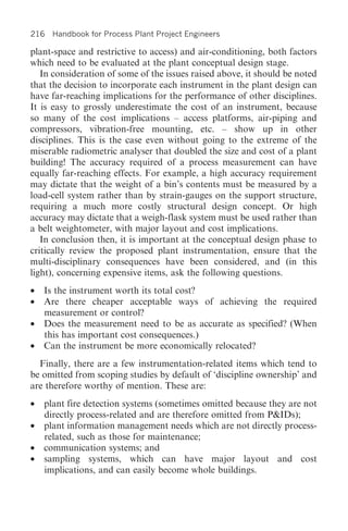 216 Handbook for Process Plant Project Engineers

plant-space and restrictive to access) and air-conditioning, both factors
which need to be evaluated at the plant conceptual design stage.
   In consideration of some of the issues raised above, it should be noted
that the decision to incorporate each instrument in the plant design can
have far-reaching implications for the performance of other disciplines.
It is easy to grossly underestimate the cost of an instrument, because
so many of the cost implications – access platforms, air-piping and
compressors, vibration-free mounting, etc. – show up in other
disciplines. This is the case even without going to the extreme of the
miserable radiometric analyser that doubled the size and cost of a plant
building! The accuracy required of a process measurement can have
equally far-reaching effects. For example, a high accuracy requirement
may dictate that the weight of a bin’s contents must be measured by a
load-cell system rather than by strain-gauges on the support structure,
requiring a much more costly structural design concept. Or high
accuracy may dictate that a weigh-flask system must be used rather than
a belt weightometer, with major layout and cost implications.
   In conclusion then, it is important at the conceptual design phase to
critically review the proposed plant instrumentation, ensure that the
multi-disciplinary consequences have been considered, and (in this
light), concerning expensive items, ask the following questions.
•   Is the instrument worth its total cost?
•   Are there cheaper acceptable ways of achieving the required
    measurement or control?
•   Does the measurement need to be as accurate as specified? (When
    this has important cost consequences.)
•   Can the instrument be more economically relocated?
  Finally, there are a few instrumentation-related items which tend to
be omitted from scoping studies by default of ‘discipline ownership’ and
are therefore worthy of mention. These are:
•   plant fire detection systems (sometimes omitted because they are not
    directly process-related and are therefore omitted from P&IDs);
•   plant information management needs which are not directly process-
    related, such as those for maintenance;
•   communication systems; and
•   sampling systems, which can have major layout and cost
    implications, and can easily become whole buildings.
 