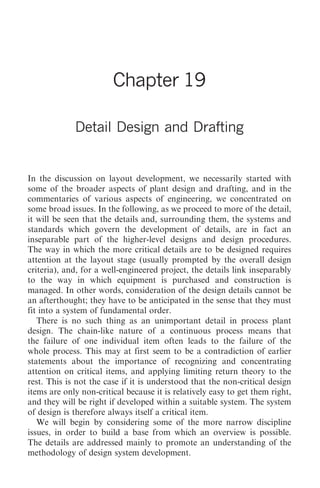 Detail Design and Drafting   217




                        Chapter 19

             Detail Design and Drafting


In the discussion on layout development, we necessarily started with
some of the broader aspects of plant design and drafting, and in the
commentaries of various aspects of engineering, we concentrated on
some broad issues. In the following, as we proceed to more of the detail,
it will be seen that the details and, surrounding them, the systems and
standards which govern the development of details, are in fact an
inseparable part of the higher-level designs and design procedures.
The way in which the more critical details are to be designed requires
attention at the layout stage (usually prompted by the overall design
criteria), and, for a well-engineered project, the details link inseparably
to the way in which equipment is purchased and construction is
managed. In other words, consideration of the design details cannot be
an afterthought; they have to be anticipated in the sense that they must
fit into a system of fundamental order.
   There is no such thing as an unimportant detail in process plant
design. The chain-like nature of a continuous process means that
the failure of one individual item often leads to the failure of the
whole process. This may at first seem to be a contradiction of earlier
statements about the importance of recognizing and concentrating
attention on critical items, and applying limiting return theory to the
rest. This is not the case if it is understood that the non-critical design
items are only non-critical because it is relatively easy to get them right,
and they will be right if developed within a suitable system. The system
of design is therefore always itself a critical item.
   We will begin by considering some of the more narrow discipline
issues, in order to build a base from which an overview is possible.
The details are addressed mainly to promote an understanding of the
methodology of design system development.
 