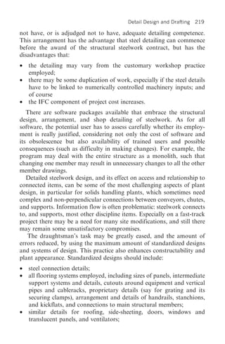 Detail Design and Drafting   219

not have, or is adjudged not to have, adequate detailing competence.
This arrangement has the advantage that steel detailing can commence
before the award of the structural steelwork contract, but has the
disadvantages that:
•   the detailing may vary from the customary workshop practice
    employed;
•   there may be some duplication of work, especially if the steel details
    have to be linked to numerically controlled machinery inputs; and
    of course
•   the IFC component of project cost increases.
   There are software packages available that embrace the structural
design, arrangement, and shop detailing of steelwork. As for all
software, the potential user has to assess carefully whether its employ-
ment is really justified, considering not only the cost of software and
its obsolescence but also availability of trained users and possible
consequences (such as difficulty in making changes). For example, the
program may deal with the entire structure as a monolith, such that
changing one member may result in unnecessary changes to all the other
member drawings.
   Detailed steelwork design, and its effect on access and relationship to
connected items, can be some of the most challenging aspects of plant
design, in particular for solids handling plants, which sometimes need
complex and non-perpendicular connections between conveyors, chutes,
and supports. Information flow is often problematic: steelwork connects
to, and supports, most other discipline items. Especially on a fast-track
project there may be a need for many site modifications, and still there
may remain some unsatisfactory compromises.
   The draughtsman’s task may be greatly eased, and the amount of
errors reduced, by using the maximum amount of standardized designs
and systems of design. This practice also enhances constructability and
plant appearance. Standardized designs should include:
•   steel connection details;
•   all flooring systems employed, including sizes of panels, intermediate
    support systems and details, cutouts around equipment and vertical
    pipes and cableracks, proprietary details (say for grating and its
    securing clamps), arrangement and details of handrails, stanchions,
    and kickflats, and connections to main structural members;
•   similar details for roofing, side-sheeting, doors, windows and
    translucent panels, and ventilators;
 
