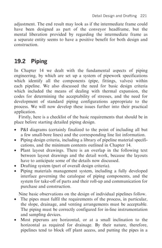 Detail Design and Drafting   221

adjustment. The end result may look as if the intermediate frame could
have been designed as part of the conveyor headframe, but the
mental liberation provided by regarding the intermediate frame as
a separate entity seems to have a positive benefit for both design and
construction.


19.2 Piping
In Chapter 14 we dealt with the fundamental aspects of piping
engineering, by which are set up a system of pipework specifications
which identify all the components (pipe, fittings, valves) within
each pipeline. We also discussed the need for basic design criteria
which included the means of dealing with thermal expansion, the
codes for determining the acceptability of stresses, and the need for
development of standard piping configurations appropriate to the
process. We will now develop these issues further into their practical
application.
  Firstly, here is a checklist of the basic requirements that should be in
place before starting detailed piping design.
•   P&I diagrams (certainly finalized to the point of including all but
    a few small-bore lines) and the corresponding line list information.
•   Piping design criteria, including a library of pipeline material specifi-
    cations, and the minimum contents outlined in Chapter 14.
•   Plant layout drawings. There is an overlap in the following text
    between layout drawings and the detail work, because the layouts
    have to anticipate some of the details now discussed.
•   Drafting system (part of overall design criteria).
•   Piping materials management system, including a fully developed
    interface governing the catalogue of piping components, and the
    system for take-off of parts and their roll-up and communication for
    purchase and construction.
  Nine basic observations on the design of individual pipelines follow.
• The pipes must fulfil the requirements of the process, in particular,
   the slope, drainage, and venting arrangements must be acceptable.
   The piping must be correctly configured for in-line instrumentation
   and sampling devices.
• Most piperuns are horizontal, or at a small inclination to the
   horizontal as required for drainage. By their nature, therefore,
   pipelines tend to block off plant access, and putting the pipes in a
 