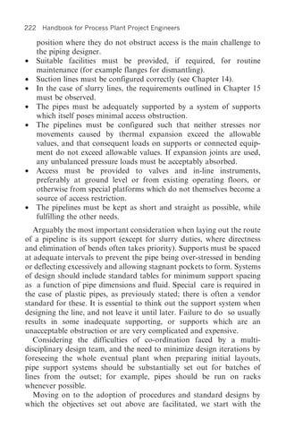 222 Handbook for Process Plant Project Engineers

  position where they do not obstruct access is the main challenge to
  the piping designer.
• Suitable facilities must be provided, if required, for routine
  maintenance (for example flanges for dismantling).
• Suction lines must be configured correctly (see Chapter 14).
• In the case of slurry lines, the requirements outlined in Chapter 15
  must be observed.
• The pipes must be adequately supported by a system of supports
  which itself poses minimal access obstruction.
• The pipelines must be configured such that neither stresses nor
  movements caused by thermal expansion exceed the allowable
  values, and that consequent loads on supports or connected equip-
  ment do not exceed allowable values. If expansion joints are used,
  any unbalanced pressure loads must be acceptably absorbed.
• Access must be provided to valves and in-line instruments,
  preferably at ground level or from existing operating floors, or
  otherwise from special platforms which do not themselves become a
  source of access restriction.
• The pipelines must be kept as short and straight as possible, while
  fulfilling the other needs.
   Arguably the most important consideration when laying out the route
of a pipeline is its support (except for slurry duties, where directness
and elimination of bends often takes priority). Supports must be spaced
at adequate intervals to prevent the pipe being over-stressed in bending
or deflecting excessively and allowing stagnant pockets to form. Systems
of design should include standard tables for minimum support spacing
as a function of pipe dimensions and fluid. Special care is required in
the case of plastic pipes, as previously stated; there is often a vendor
standard for these. It is essential to think out the support system when
designing the line, and not leave it until later. Failure to do so usually
results in some inadequate supporting, or supports which are an
unacceptable obstruction or are very complicated and expensive.
   Considering the difficulties of co-ordination faced by a multi-
disciplinary design team, and the need to minimize design iterations by
foreseeing the whole eventual plant when preparing initial layouts,
pipe support systems should be substantially set out for batches of
lines from the outset; for example, pipes should be run on racks
whenever possible.
   Moving on to the adoption of procedures and standard designs by
which the objectives set out above are facilitated, we start with the
 