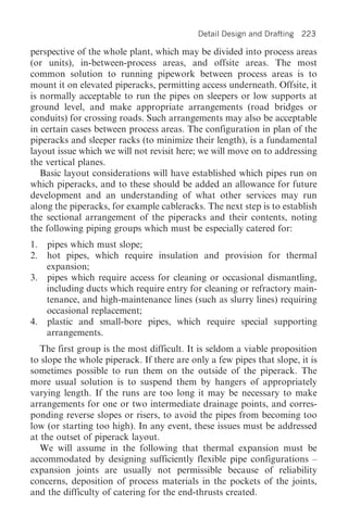 Detail Design and Drafting   223

perspective of the whole plant, which may be divided into process areas
(or units), in-between-process areas, and offsite areas. The most
common solution to running pipework between process areas is to
mount it on elevated piperacks, permitting access underneath. Offsite, it
is normally acceptable to run the pipes on sleepers or low supports at
ground level, and make appropriate arrangements (road bridges or
conduits) for crossing roads. Such arrangements may also be acceptable
in certain cases between process areas. The configuration in plan of the
piperacks and sleeper racks (to minimize their length), is a fundamental
layout issue which we will not revisit here; we will move on to addressing
the vertical planes.
   Basic layout considerations will have established which pipes run on
which piperacks, and to these should be added an allowance for future
development and an understanding of what other services may run
along the piperacks, for example cableracks. The next step is to establish
the sectional arrangement of the piperacks and their contents, noting
the following piping groups which must be especially catered for:
1. pipes which must slope;
2. hot pipes, which require insulation and provision for thermal
   expansion;
3. pipes which require access for cleaning or occasional dismantling,
   including ducts which require entry for cleaning or refractory main-
   tenance, and high-maintenance lines (such as slurry lines) requiring
   occasional replacement;
4. plastic and small-bore pipes, which require special supporting
   arrangements.
   The first group is the most difficult. It is seldom a viable proposition
to slope the whole piperack. If there are only a few pipes that slope, it is
sometimes possible to run them on the outside of the piperack. The
more usual solution is to suspend them by hangers of appropriately
varying length. If the runs are too long it may be necessary to make
arrangements for one or two intermediate drainage points, and corres-
ponding reverse slopes or risers, to avoid the pipes from becoming too
low (or starting too high). In any event, these issues must be addressed
at the outset of piperack layout.
   We will assume in the following that thermal expansion must be
accommodated by designing sufficiently flexible pipe configurations –
expansion joints are usually not permissible because of reliability
concerns, deposition of process materials in the pockets of the joints,
and the difficulty of catering for the end-thrusts created.
 