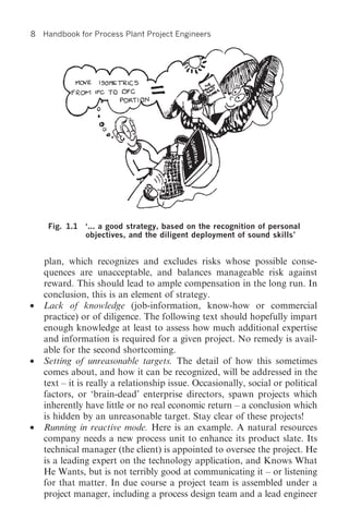 8   Handbook for Process Plant Project Engineers




     Fig. 1.1 ‘... a good strategy, based on the recognition of personal
              objectives, and the diligent deployment of sound skills’


    plan, which recognizes and excludes risks whose possible conse-
    quences are unacceptable, and balances manageable risk against
    reward. This should lead to ample compensation in the long run. In
    conclusion, this is an element of strategy.
•   Lack of knowledge (job-information, know-how or commercial
    practice) or of diligence. The following text should hopefully impart
    enough knowledge at least to assess how much additional expertise
    and information is required for a given project. No remedy is avail-
    able for the second shortcoming.
•   Setting of unreasonable targets. The detail of how this sometimes
    comes about, and how it can be recognized, will be addressed in the
    text – it is really a relationship issue. Occasionally, social or political
    factors, or ‘brain-dead’ enterprise directors, spawn projects which
    inherently have little or no real economic return – a conclusion which
    is hidden by an unreasonable target. Stay clear of these projects!
•   Running in reactive mode. Here is an example. A natural resources
    company needs a new process unit to enhance its product slate. Its
    technical manager (the client) is appointed to oversee the project. He
    is a leading expert on the technology application, and Knows What
    He Wants, but is not terribly good at communicating it – or listening
    for that matter. In due course a project team is assembled under a
    project manager, including a process design team and a lead engineer
 