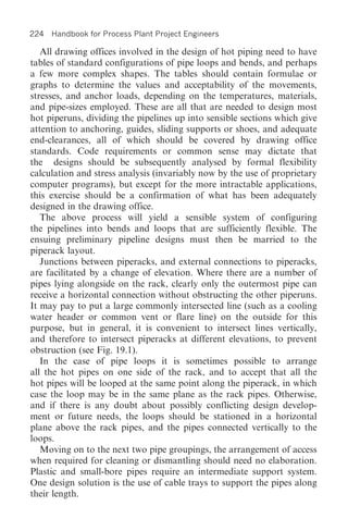 224 Handbook for Process Plant Project Engineers

   All drawing offices involved in the design of hot piping need to have
tables of standard configurations of pipe loops and bends, and perhaps
a few more complex shapes. The tables should contain formulae or
graphs to determine the values and acceptability of the movements,
stresses, and anchor loads, depending on the temperatures, materials,
and pipe-sizes employed. These are all that are needed to design most
hot piperuns, dividing the pipelines up into sensible sections which give
attention to anchoring, guides, sliding supports or shoes, and adequate
end-clearances, all of which should be covered by drawing office
standards. Code requirements or common sense may dictate that
the designs should be subsequently analysed by formal flexibility
calculation and stress analysis (invariably now by the use of proprietary
computer programs), but except for the more intractable applications,
this exercise should be a confirmation of what has been adequately
designed in the drawing office.
   The above process will yield a sensible system of configuring
the pipelines into bends and loops that are sufficiently flexible. The
ensuing preliminary pipeline designs must then be married to the
piperack layout.
   Junctions between piperacks, and external connections to piperacks,
are facilitated by a change of elevation. Where there are a number of
pipes lying alongside on the rack, clearly only the outermost pipe can
receive a horizontal connection without obstructing the other piperuns.
It may pay to put a large commonly intersected line (such as a cooling
water header or common vent or flare line) on the outside for this
purpose, but in general, it is convenient to intersect lines vertically,
and therefore to intersect piperacks at different elevations, to prevent
obstruction (see Fig. 19.1).
   In the case of pipe loops it is sometimes possible to arrange
all the hot pipes on one side of the rack, and to accept that all the
hot pipes will be looped at the same point along the piperack, in which
case the loop may be in the same plane as the rack pipes. Otherwise,
and if there is any doubt about possibly conflicting design develop-
ment or future needs, the loops should be stationed in a horizontal
plane above the rack pipes, and the pipes connected vertically to the
loops.
   Moving on to the next two pipe groupings, the arrangement of access
when required for cleaning or dismantling should need no elaboration.
Plastic and small-bore pipes require an intermediate support system.
One design solution is the use of cable trays to support the pipes along
their length.
 