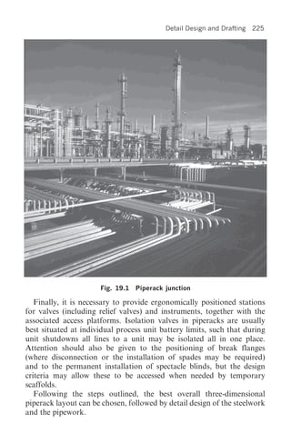 Detail Design and Drafting   225




                      Fig. 19.1   Piperack junction

   Finally, it is necessary to provide ergonomically positioned stations
for valves (including relief valves) and instruments, together with the
associated access platforms. Isolation valves in piperacks are usually
best situated at individual process unit battery limits, such that during
unit shutdowns all lines to a unit may be isolated all in one place.
Attention should also be given to the positioning of break flanges
(where disconnection or the installation of spades may be required)
and to the permanent installation of spectacle blinds, but the design
criteria may allow these to be accessed when needed by temporary
scaffolds.
   Following the steps outlined, the best overall three-dimensional
piperack layout can be chosen, followed by detail design of the steelwork
and the pipework.
 