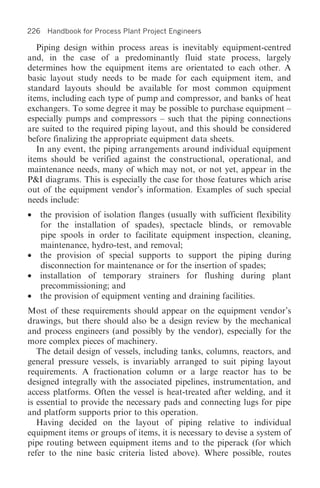 226 Handbook for Process Plant Project Engineers

   Piping design within process areas is inevitably equipment-centred
and, in the case of a predominantly fluid state process, largely
determines how the equipment items are orientated to each other. A
basic layout study needs to be made for each equipment item, and
standard layouts should be available for most common equipment
items, including each type of pump and compressor, and banks of heat
exchangers. To some degree it may be possible to purchase equipment –
especially pumps and compressors – such that the piping connections
are suited to the required piping layout, and this should be considered
before finalizing the appropriate equipment data sheets.
   In any event, the piping arrangements around individual equipment
items should be verified against the constructional, operational, and
maintenance needs, many of which may not, or not yet, appear in the
P&I diagrams. This is especially the case for those features which arise
out of the equipment vendor’s information. Examples of such special
needs include:
•   the provision of isolation flanges (usually with sufficient flexibility
    for the installation of spades), spectacle blinds, or removable
    pipe spools in order to facilitate equipment inspection, cleaning,
    maintenance, hydro-test, and removal;
•   the provision of special supports to support the piping during
    disconnection for maintenance or for the insertion of spades;
•   installation of temporary strainers for flushing during plant
    precommissioning; and
•   the provision of equipment venting and draining facilities.
Most of these requirements should appear on the equipment vendor’s
drawings, but there should also be a design review by the mechanical
and process engineers (and possibly by the vendor), especially for the
more complex pieces of machinery.
   The detail design of vessels, including tanks, columns, reactors, and
general pressure vessels, is invariably arranged to suit piping layout
requirements. A fractionation column or a large reactor has to be
designed integrally with the associated pipelines, instrumentation, and
access platforms. Often the vessel is heat-treated after welding, and it
is essential to provide the necessary pads and connecting lugs for pipe
and platform supports prior to this operation.
   Having decided on the layout of piping relative to individual
equipment items or groups of items, it is necessary to devise a system of
pipe routing between equipment items and to the piperack (for which
refer to the nine basic criteria listed above). Where possible, routes
 