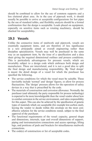 Detail Design and Drafting   227

should be combined to allow for the use of common supports and a
less cluttered plant area. As in the case of piperack work, it should
usually be possible to arrive at acceptable configurations for hot pipes
by the use of standard tables, and flexibility analysis should be a formal
confirmation that the design is acceptable. Loads placed on equipment,
especially on sensitive items such as rotating machinery, should be
checked for acceptability.


19.3 Vessels
Unlike the connective items of steelwork and pipework, vessels are
essentially equipment items, and are therefore of less significance
in a text principally aimed at overall engineering rather than
discipline specialization. Vessels may well be purchased in the same
way as an equipment item, by the issue of a specification and a data
sheet giving the required dimensional outlines and process conditions.
This is particularly advantageous for pressure vessels, which are
invariably subject to a design code which embraces both design and
manufacture. These are interrelated, and it is not a good idea to split
the final design and manufacturing responsibility. By ‘final design’
is meant the detail design of a vessel for which the purchaser has
specified the following.
•   The service conditions for which the vessel must be suitable. These
    inevitably include ‘normal’ and ‘design’ figures, to allow for process
    fluctuations. The ‘design’ pressure allows for the operation of safety
    devices in a way that is prescribed by the code.
•   The materials of construction and corrosion allowance. Normally the
    purchaser (and ultimately the party responsible for process technology)
    is expected to be more knowledgeable than the vessel vendor about how
    to combat corrosion in the service environment, and takes responsibility
    for this aspect. This can also be achieved by the specification of generic
    types of materials which are acceptable (for example low-carbon steel),
    leaving the vendor to decide within this envelope on the most cost-
    effective solution for the service conditions stated, subject to the final
    approval of the purchaser.
•   The functional requirements of the vessel: capacity, general shape
    and dimensions, internals, type and overall dimensions of support,
    piping and instrumentation connections and access openings, lifting
    lugs, and positions of pads and brackets for miscellaneous steelwork
    connections.
•   The code(s) of construction or list of acceptable codes.
 