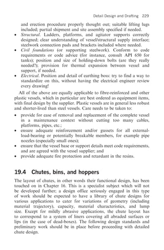 Detail Design and Drafting   229

    and erection procedure properly thought out; suitable lifting lugs
    included; partial shipment and site assembly specified if needed.
•   Structural. Ladders, platforms, and agitator supports correctly
    designed; clear understanding of vessel/structural supply interface;
    steelwork connection pads and brackets included where needed.
•   Civil foundations (or supporting steelwork). Conform to code
    requirements or code advice (for instance, consult API 650 for
    tanks); position and size of holding-down bolts (are they really
    needed?); provision for thermal expansion between vessel and
    support, if needed.
•   Electrical. Position and detail of earthing boss: try to find a way to
    standardize on this, without having the electrical engineer review
    every drawing!
  All of the above are equally applicable to fibre-reinforced and other
plastic vessels, which in particular are best ordered as equipment items,
with final design by the supplier. Plastic vessels are in general less robust
and shorter-lived than steel vessels. Care needs to be taken to:
•   provide for ease of removal and replacement of the complete vessel
    in a maintenance context without cutting too many cables,
    platforms, pipes, etc.;
•   ensure adequate reinforcement and/or gussets for all external-
    load-bearing or potentially breakable members, for example pipe
    nozzles (especially small ones);
•   ensure that the vessel base or support details meet code requirements,
    and are agreed with the vessel supplier; and
•   provide adequate fire protection and retardant in the resins.


19.4 Chutes, bins, and hoppers
The layout of chutes, in other words their functional design, has been
touched on in Chapter 16. This is a specialist subject which will not
be developed further; a design office seriously engaged in this type
of work should be expected to have a library of chute designs for
various applications to cater for variations of geometry (including
material trajectory), capacity, material characteristics, and lump
size. Except for mildly abrasive applications, the chute layout has
to correspond to a system of liners covering all abraded surfaces or
lips (in the case of dead-boxes). The following design standards and
preliminary work should be in place before proceeding with detailed
chute design.
 