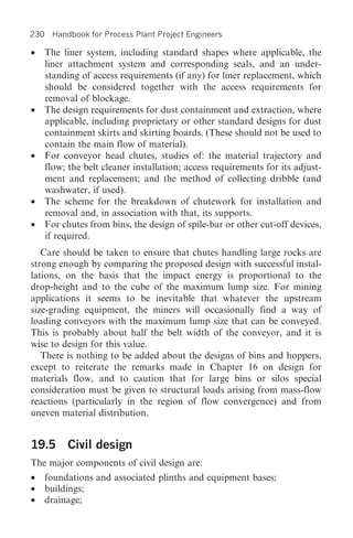 230 Handbook for Process Plant Project Engineers

• The liner system, including standard shapes where applicable, the
  liner attachment system and corresponding seals, and an under-
  standing of access requirements (if any) for liner replacement, which
  should be considered together with the access requirements for
  removal of blockage.
• The design requirements for dust containment and extraction, where
  applicable, including proprietary or other standard designs for dust
  containment skirts and skirting boards. (These should not be used to
  contain the main flow of material).
• For conveyor head chutes, studies of: the material trajectory and
  flow; the belt cleaner installation; access requirements for its adjust-
  ment and replacement; and the method of collecting dribble (and
  washwater, if used).
• The scheme for the breakdown of chutework for installation and
  removal and, in association with that, its supports.
• For chutes from bins, the design of spile-bar or other cut-off devices,
  if required.
   Care should be taken to ensure that chutes handling large rocks are
strong enough by comparing the proposed design with successful instal-
lations, on the basis that the impact energy is proportional to the
drop-height and to the cube of the maximum lump size. For mining
applications it seems to be inevitable that whatever the upstream
size-grading equipment, the miners will occasionally find a way of
loading conveyors with the maximum lump size that can be conveyed.
This is probably about half the belt width of the conveyor, and it is
wise to design for this value.
   There is nothing to be added about the designs of bins and hoppers,
except to reiterate the remarks made in Chapter 16 on design for
materials flow, and to caution that for large bins or silos special
consideration must be given to structural loads arising from mass-flow
reactions (particularly in the region of flow convergence) and from
uneven material distribution.


19.5 Civil design
The major components of civil design are:
•   foundations and associated plinths and equipment bases;
•   buildings;
•   drainage;
 