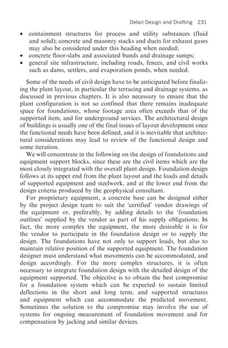 Detail Design and Drafting   231

•   containment structures for process and utility substances (fluid
    and solid); concrete and masonry stacks and ducts for exhaust gases
    may also be considered under this heading when needed;
•   concrete floor-slabs and associated bunds and drainage sumps;
•   general site infrastructure, including roads, fences, and civil works
    such as dams, settlers, and evaporation ponds, when needed.
  Some of the needs of civil design have to be anticipated before finaliz-
ing the plant layout, in particular the terracing and drainage systems, as
discussed in previous chapters. It is also necessary to ensure that the
plant configuration is not so confined that there remains inadequate
space for foundations, whose footage area often exceeds that of the
supported item, and for underground services. The architectural design
of buildings is usually one of the final issues of layout development once
the functional needs have been defined, and it is inevitable that architec-
tural considerations may lead to review of the functional design and
some iteration.
  We will concentrate in the following on the design of foundations and
equipment support blocks, since these are the civil items which are the
most closely integrated with the overall plant design. Foundation design
follows at its upper end from the plant layout and the loads and details
of supported equipment and steelwork, and at the lower end from the
design criteria produced by the geophysical consultant.
  For proprietary equipment, a concrete base can be designed either
by the project design team to suit the ‘certified’ vendor drawings of
the equipment or, preferably, by adding details to the ‘foundation
outlines’ supplied by the vendor as part of his supply obligations. In
fact, the more complex the equipment, the more desirable it is for
the vendor to participate in the foundation design or to supply the
design. The foundations have not only to support loads, but also to
maintain relative position of the supported equipment. The foundation
designer must understand what movements can be accommodated, and
design accordingly. For the more complex structures, it is often
necessary to integrate foundation design with the detailed design of the
equipment supported. The objective is to obtain the best compromise
for a foundation system which can be expected to sustain limited
deflections in the short and long term, and supported structures
and equipment which can accommodate the predicted movement.
Sometimes the solution to the compromise may involve the use of
systems for ongoing measurement of foundation movement and for
compensation by jacking and similar devices.
 
