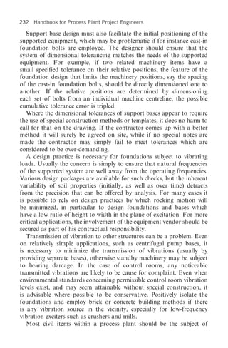 232 Handbook for Process Plant Project Engineers

   Support base design must also facilitate the initial positioning of the
supported equipment, which may be problematic if for instance cast-in
foundation bolts are employed. The designer should ensure that the
system of dimensional tolerancing matches the needs of the supported
equipment. For example, if two related machinery items have a
small specified tolerance on their relative positions, the feature of the
foundation design that limits the machinery positions, say the spacing
of the cast-in foundation bolts, should be directly dimensioned one to
another. If the relative positions are determined by dimensioning
each set of bolts from an individual machine centreline, the possible
cumulative tolerance error is tripled.
   Where the dimensional tolerances of support bases appear to require
the use of special construction methods or templates, it does no harm to
call for that on the drawing. If the contractor comes up with a better
method it will surely be agreed on site, while if no special notes are
made the contractor may simply fail to meet tolerances which are
considered to be over-demanding.
   A design practice is necessary for foundations subject to vibrating
loads. Usually the concern is simply to ensure that natural frequencies
of the supported system are well away from the operating frequencies.
Various design packages are available for such checks, but the inherent
variability of soil properties (initially, as well as over time) detracts
from the precision that can be offered by analysis. For many cases it
is possible to rely on design practices by which rocking motion will
be minimized, in particular to design foundations and bases which
have a low ratio of height to width in the plane of excitation. For more
critical applications, the involvement of the equipment vendor should be
secured as part of his contractual responsibility.
   Transmission of vibration to other structures can be a problem. Even
on relatively simple applications, such as centrifugal pump bases, it
is necessary to minimize the transmission of vibrations (usually by
providing separate bases), otherwise standby machinery may be subject
to bearing damage. In the case of control rooms, any noticeable
transmitted vibrations are likely to be cause for complaint. Even when
environmental standards concerning permissible control room vibration
levels exist, and may seem attainable without special construction, it
is advisable where possible to be conservative. Positively isolate the
foundations and employ brick or concrete building methods if there
is any vibration source in the vicinity, especially for low-frequency
vibration exciters such as crushers and mills.
   Most civil items within a process plant should be the subject of
 