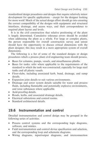 Detail Design and Drafting   233

standardized design procedures and designs that require relatively minor
development for specific applications – except for the designer looking
for more work! Much of the actual design effort should go into ensuring
the correct compatibility of the designs with equipment and structural
interfaces, drainage, and access ways, and their correspondence to
required plant layout and levels.
   It is in the civil construction that relative positioning of the plant
is largely determined. Cumulative tolerance errors should be avoided
when addressing the plant as a whole. For large or complex plants,
the person responsible for overall construction survey and setout
should have the opportunity to discuss critical dimensions with the
plant designer; this may result in a more appropriate system of overall
dimensions.
   The following is a list of some of the standard designs or design
procedures which a process plant civil engineering team should possess.
•   Bases for columns, pumps, vessels, and miscellaneous plinths.
•   Bases for tanks: refer where applicable to the requirements of the
    standard to which the tank was constructed, especially for large steel
    tanks and all plastic vessels.
•   Floor-slabs, including associated kerb, bund, drainage, and sump
    details.
•   Expansion joint details to suit various environments.
•   Drainage and sewer system details suitable for water and process
    fluids, including flammable and potentially explosive environments,
    and toxic substances where applicable.
•   Acid-proofing details.
•   Roads, kerbs, and associated drainage details.
•   Electrical substations and control rooms.
•   Standard architectural details.


19.6      Instrumentation and control
Detailed instrumentation and control design may be grouped in the
following series of activities.
•   Process control systems and the corresponding logic diagrams,
    software, and mimics.
•   Field instrumentation and control device specification and selection,
    and the corresponding loop and schematic diagrams.
•   Wiring diagrams, input/output diagrams, and interconnection
 