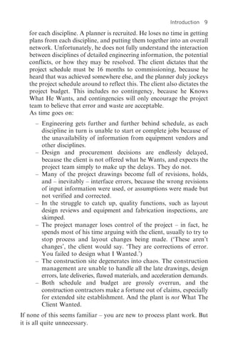 Introduction 9

   for each discipline. A planner is recruited. He loses no time in getting
   plans from each discipline, and putting them together into an overall
   network. Unfortunately, he does not fully understand the interaction
   between disciplines of detailed engineering information, the potential
   conflicts, or how they may be resolved. The client dictates that the
   project schedule must be 16 months to commissioning, because he
   heard that was achieved somewhere else, and the planner duly jockeys
   the project schedule around to reflect this. The client also dictates the
   project budget. This includes no contingency, because he Knows
   What He Wants, and contingencies will only encourage the project
   team to believe that error and waste are acceptable.
   As time goes on:
     – Engineering gets further and further behind schedule, as each
       discipline in turn is unable to start or complete jobs because of
       the unavailability of information from equipment vendors and
       other disciplines.
     – Design and procurement decisions are endlessly delayed,
       because the client is not offered what he Wants, and expects the
       project team simply to make up the delays. They do not.
     – Many of the project drawings become full of revisions, holds,
       and – inevitably – interface errors, because the wrong revisions
       of input information were used, or assumptions were made but
       not verified and corrected.
     – In the struggle to catch up, quality functions, such as layout
       design reviews and equipment and fabrication inspections, are
       skimped.
     – The project manager loses control of the project – in fact, he
       spends most of his time arguing with the client, usually to try to
       stop process and layout changes being made. (‘These aren’t
       changes’, the client would say. ‘They are corrections of error.
       You failed to design what I Wanted.’)
     – The construction site degenerates into chaos. The construction
       management are unable to handle all the late drawings, design
       errors, late deliveries, flawed materials, and acceleration demands.
     – Both schedule and budget are grossly overrun, and the
       construction contractors make a fortune out of claims, especially
       for extended site establishment. And the plant is not What The
       Client Wanted.
If none of this seems familiar – you are new to process plant work. But
it is all quite unnecessary.
 