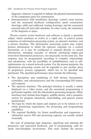 234 Handbook for Process Plant Project Engineers

    diagrams: whatever is required to indicate the physical interconnections
    of the component parts for construction.
•   Instrumentation field installation drawings; control room layouts
    and the associated hardware configuration; panel construction
    drawings; cable and cablerack routing drawings; and the associated
    material take-off and cable schedules. In other words, the realization
    of the diagrams in space.
   Process control system hardware and software is clearly a specialist
subject which continues to evolve at a rapid rate. A control system
comprises an information processing system, an operator interface, and
a process interface. The information processing system may output
process information to which the operator responds via a control
instruction, or it may be configured to respond directly to sensed
information, including cascades of directly interfacing higher-and
lower-level information processors, not necessarily on the same site. The
response may be programmed according to complex relationships
and calculations, with the possibility of embellishments such as self-
optimization via a neural network system. For the present purposes, the
information processing system can be regarded as just another piece
of proprietary process equipment, which has to be specified and
purchased. The specified performance must include the following.
• The description and numbering of field devices (instruments,
  controllers, and sub-processors) and the corresponding I/O (inputs
  and outputs).
• The operator interface. The principal interface is usually a mimic
  displayed on a video screen, and the associated programming is
  performed together with the information processing program. Other
  interfaces may include data-loggers, audible alarms, and a computer
  station for program alterations, fault-finding, and general system
  maintenance.
• The logic by which the inputs and outputs are to be related (or for
  initial purchasing requirement, the processing and programming
  capability).
• The required flexibility for future modification and expansion; a
  substantial reserve I/O and processing capacity are usually needed
  eventually.
  The task of preparing logic diagrams, specifying and selecting the
processors and associated hardware, and of programming, calls for
much inter-discipline involvement. This must include the process
 