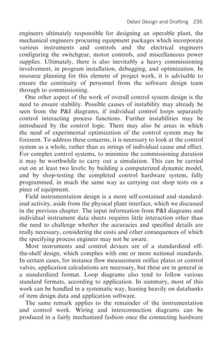 Detail Design and Drafting   235

engineers ultimately responsible for designing an operable plant, the
mechanical engineers procuring equipment packages which incorporate
various instruments and controls and the electrical engineers
configuring the switchgear, motor controls, and miscellaneous power
supplies. Ultimately, there is also inevitably a heavy commissioning
involvement, in program installation, debugging, and optimization. In
resource planning for this element of project work, it is advisable to
ensure the continuity of personnel from the software design team
through to commissioning.
   One other aspect of the work of overall control system design is the
need to ensure stability. Possible causes of instability may already be
seen from the P&I diagrams, if individual control loops separately
control interacting process functions. Further instabilities may be
introduced by the control logic. There may also be areas in which
the need of experimental optimization of the control system may be
foreseen. To address these concerns, it is necessary to look at the control
system as a whole, rather than as strings of individual cause and effect.
For complex control systems, to minimize the commissioning duration
it may be worthwhile to carry out a simulation. This can be carried
out on at least two levels: by building a computerized dynamic model,
and by shop-testing the completed control hardware system, fully
programmed, in much the same way as carrying out shop tests on a
piece of equipment.
   Field instrumentation design is a more self-contained and standard-
ized activity, aside from the physical plant interface, which we discussed
in the previous chapter. The input information from P&I diagrams and
individual instrument data sheets requires little interaction other than
the need to challenge whether the accuracies and specified details are
really necessary, considering the costs and other consequences of which
the specifying process engineer may not be aware.
   Most instruments and control devices are of a standardized off-
the-shelf design, which complies with one or more national standards.
In certain cases, for instance flow measurement orifice plates or control
valves, application calculations are necessary, but these are in general in
a standardized format. Loop diagrams also tend to follow various
standard formats, according to application. In summary, most of this
work can be handled in a systematic way, leaning heavily on databanks
of item design data and application software.
   The same remark applies to the remainder of the instrumentation
and control work. Wiring and interconnection diagrams can be
produced in a fairly mechanized fashion once the connecting hardware
 