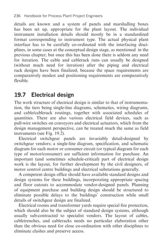 236 Handbook for Process Plant Project Engineers

details are known and a system of panels and marshalling boxes
has been set up, appropriate for the plant layout. The individual
instrument installation details should mostly be in a standardized
format corresponding to instrument type. The actual physical plant
interface has to be carefully co-ordinated with the interfacing disci-
plines, in some cases at the conceptual design stage, as mentioned in the
previous chapter; but once this has been done there is seldom any need
for iteration. The cable and cablerack runs can usually be designed
(without much need for iteration) after the piping and electrical
rack designs have been finalized, because the space requirements are
comparatively modest and positioning requirements are comparatively
flexible.


19.7 Electrical design
The work structure of electrical design is similar to that of instrumenta-
tion, the tiers being single-line diagrams, schematics, wiring diagrams,
and cable/cablerack routings, together with associated schedules of
quantities. There are also various electrical field devices, such as
pull-wire switches on conveyors and electrical actuators, which from the
design management perspective, can be treated much the same as field
instruments (see Fig. 19.2).
   Electrical switchgear panels are invariably detail-designed by
switchgear vendors; a single-line diagram, specification, and schematic
diagram for each motor or consumer circuit (or typical diagram for each
type of motor/consumer) are sufficient information for purchase. An
important (and sometimes schedule-critical) part of electrical design
work is the layout, for further development by the civil designers, of
motor control centre buildings and electrical substations generally.
   A competent design office should have available standard designs and
design systems for these buildings, incorporating appropriate spacing
and floor cutouts to accommodate vendor-designed panels. Planning
of equipment purchase and building design should be structured to
eliminate possible delays to the buildings’ construction while small
details of switchgear design are finalized.
   Electrical rooms and transformer yards require special fire protection,
which should also be the subject of standard design systems, although
usually sub-contracted to specialist vendors. The layout of cables,
cabletrenches, and cableracks needs no particular elaboration other
than the obvious need for close co-ordination with other disciplines to
eliminate clashes and preserve access.
 