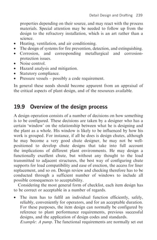 Detail Design and Drafting   239

    properties depending on their source, and may react with the process
    materials. Special attention may be needed to follow up from the
    design to the refractory installation, which is an art rather than a
    science.
•   Heating, ventilation, and air conditioning.
•   The design of systems for fire prevention, detection, and extinguishing.
•   Corrosion, and corresponding metallurgical and corrosion-
    protection issues.
•   Noise control.
•   Hazard analysis and mitigation.
•   Statutory compliance.
•   Pressure vessels – possibly a code requirement.
In general these needs should become apparent from an appraisal of
the critical aspects of plant design, and of the resources available.


19.9 Overview of the design process
A design operation consists of a number of decisions on how something
is to be configured. These decisions are taken by a designer who has a
certain ‘window’ on the relationship between what he is designing and
the plant as a whole. His window is likely to be influenced by how his
work is grouped. For instance, if all he does is design chutes, although
he may become a very good chute designer, he may not be well-
positioned to develop chute designs that take into full account
the implications of different plant environments. He may design a
functionally excellent chute, but without any thought to the load
transmitted to adjacent structures, the best way of configuring chute
supports for load compatibility and ease of erection, the access for liner
replacement, and so on. Design review and checking therefore has to be
conducted through a sufficient number of windows to include all
possible consequences to acceptability.
   Considering the most general form of checklist, each item design has
to be correct or acceptable in a number of regards.
•   The item has to fulfil an individual function efficiently, safely,
    reliably, conveniently for operators, and for an acceptable duration.
    For these purposes, the item design can normally be configured by
    reference to plant performance requirements, previous successful
    designs, and the application of design codes and standards.
    Example: A pump. The functional requirements are normally set out
 