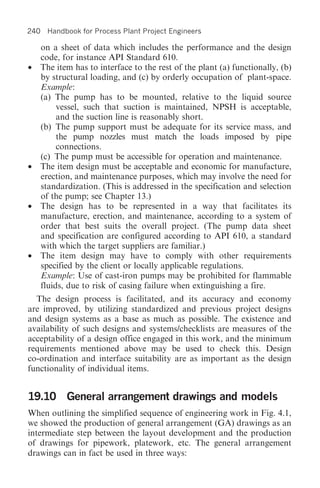 240 Handbook for Process Plant Project Engineers

  on a sheet of data which includes the performance and the design
  code, for instance API Standard 610.
• The item has to interface to the rest of the plant (a) functionally, (b)
  by structural loading, and (c) by orderly occupation of plant-space.
  Example:
  (a) The pump has to be mounted, relative to the liquid source
       vessel, such that suction is maintained, NPSH is acceptable,
       and the suction line is reasonably short.
  (b) The pump support must be adequate for its service mass, and
       the pump nozzles must match the loads imposed by pipe
       connections.
  (c) The pump must be accessible for operation and maintenance.
• The item design must be acceptable and economic for manufacture,
  erection, and maintenance purposes, which may involve the need for
  standardization. (This is addressed in the specification and selection
  of the pump; see Chapter 13.)
• The design has to be represented in a way that facilitates its
  manufacture, erection, and maintenance, according to a system of
  order that best suits the overall project. (The pump data sheet
  and specification are configured according to API 610, a standard
  with which the target suppliers are familiar.)
• The item design may have to comply with other requirements
  specified by the client or locally applicable regulations.
  Example: Use of cast-iron pumps may be prohibited for flammable
  fluids, due to risk of casing failure when extinguishing a fire.
  The design process is facilitated, and its accuracy and economy
are improved, by utilizing standardized and previous project designs
and design systems as a base as much as possible. The existence and
availability of such designs and systems/checklists are measures of the
acceptability of a design office engaged in this work, and the minimum
requirements mentioned above may be used to check this. Design
co-ordination and interface suitability are as important as the design
functionality of individual items.


19.10 General arrangement drawings and models
When outlining the simplified sequence of engineering work in Fig. 4.1,
we showed the production of general arrangement (GA) drawings as an
intermediate step between the layout development and the production
of drawings for pipework, platework, etc. The general arrangement
drawings can in fact be used in three ways:
 