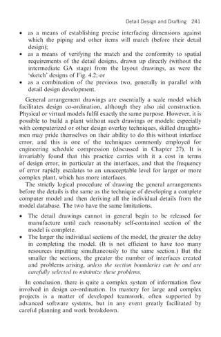 Detail Design and Drafting   241

•   as a means of establishing precise interfacing dimensions against
    which the piping and other items will match (before their detail
    design);
•   as a means of verifying the match and the conformity to spatial
    requirements of the detail designs, drawn up directly (without the
    intermediate GA stage) from the layout drawings, as were the
    ‘sketch’ designs of Fig. 4.2; or
•   as a combination of the previous two, generally in parallel with
    detail design development.
  General arrangement drawings are essentially a scale model which
facilitates design co-ordination, although they also aid construction.
Physical or virtual models fulfil exactly the same purpose. However, it is
possible to build a plant without such drawings or models: especially
with computerized or other design overlay techniques, skilled draughts-
men may pride themselves on their ability to do this without interface
error, and this is one of the techniques commonly employed for
engineering schedule compression (discussed in Chapter 27). It is
invariably found that this practice carries with it a cost in terms
of design error, in particular at the interfaces, and that the frequency
of error rapidly escalates to an unacceptable level for larger or more
complex plant, which has more interfaces.
  The strictly logical procedure of drawing the general arrangements
before the details is the same as the technique of developing a complete
computer model and then deriving all the individual details from the
model database. The two have the same limitations.
•   The detail drawings cannot in general begin to be released for
    manufacture until each reasonably self-contained section of the
    model is complete.
•   The larger the individual sections of the model, the greater the delay
    in completing the model. (It is not efficient to have too many
    resources inputting simultaneously to the same section.) But the
    smaller the sections, the greater the number of interfaces created
    and problems arising, unless the section boundaries can be and are
    carefully selected to minimize these problems.
  In conclusion, there is quite a complex system of information flow
involved in design co-ordination. Its mastery for large and complex
projects is a matter of developed teamwork, often supported by
advanced software systems, but in any event greatly facilitated by
careful planning and work breakdown.
 