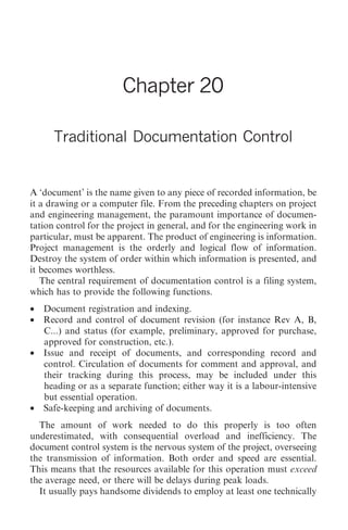 Traditional Documentation Control   243




                       Chapter 20

      Traditional Documentation Control


A ‘document’ is the name given to any piece of recorded information, be
it a drawing or a computer file. From the preceding chapters on project
and engineering management, the paramount importance of documen-
tation control for the project in general, and for the engineering work in
particular, must be apparent. The product of engineering is information.
Project management is the orderly and logical flow of information.
Destroy the system of order within which information is presented, and
it becomes worthless.
   The central requirement of documentation control is a filing system,
which has to provide the following functions.
• Document registration and indexing.
• Record and control of document revision (for instance Rev A, B,
  C...) and status (for example, preliminary, approved for purchase,
  approved for construction, etc.).
• Issue and receipt of documents, and corresponding record and
  control. Circulation of documents for comment and approval, and
  their tracking during this process, may be included under this
  heading or as a separate function; either way it is a labour-intensive
  but essential operation.
• Safe-keeping and archiving of documents.
  The amount of work needed to do this properly is too often
underestimated, with consequential overload and inefficiency. The
document control system is the nervous system of the project, overseeing
the transmission of information. Both order and speed are essential.
This means that the resources available for this operation must exceed
the average need, or there will be delays during peak loads.
  It usually pays handsome dividends to employ at least one technically
 