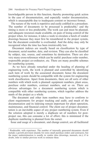 244 Handbook for Process Plant Project Engineers

knowledgeable person in this function, thereby promoting quick action
in the case of documentation, and especially vendor documentation,
which is unacceptable due to inadequate content or incorrect format.
   The nature of the work is repetitive and easily codified in a procedure.
The number of documents to be processed is predictable,1 and the
timing is more or less predictable. The work can and must be planned,
and adequate resources made available, on pain of losing control of the
project when, for instance, it takes a week to circulate a batch of vendor
drawings because they must first be renumbered in the project system,
but the document controller is overloaded. And the delay may only be
recognized when the time has been irretrievably lost.
     Document indexes are usually based on classification by type of
document, serial number, date, and revision. They can also be classified
by subject, size, source, and sometimes by destination. There are also
very many cross-references which can be useful: purchase order number,
responsible project co-ordinator, etc. There are many possible schemes
for numbering systems.
     As we have already remarked under the heading of planning of
engineering work, the work is planned and controlled by identifying
each item of work by the associated document; hence the document
numbering system should be compatible with the system for engineering
work classification. Apart from documents, there are all sorts of other
numbers with which work is planned: equipment numbers, plant areas,
purchase order numbers, contract numbers, and so on. There are
obvious advantages for a document numbering system which is
compatible with other numbering systems, which together address the
needs of the project as a whole.
    The document and other item numbers may have to conform to
client requirements for project tracking and audit, and much of the
documentation and its indexing remain important for plant operation,
maintenance, and financial control. The client use of project documen-
tation is an inevitable aspect of any project numbering system. Even if
the solution adopted is merely a duplicate set of numbers for post-
project use, this can consume a lot of effort; this is minimized if the
duplicate numbering is planned from the outset.
   Issue and usage of a document, and change control, are all facilitated

1
  Predictable, with experience. The number of internally generated documents should
include a growth provision (mainly for extra small purchase orders and contracts), but
the major underestimation is usually in vendor data (drawings, manuals, etc.); if in
doubt, refer to similar previous work to estimate these.
 