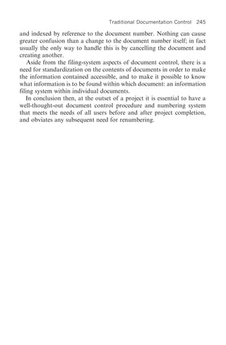 Traditional Documentation Control   245

and indexed by reference to the document number. Nothing can cause
greater confusion than a change to the document number itself; in fact
usually the only way to handle this is by cancelling the document and
creating another.
    Aside from the filing-system aspects of document control, there is a
need for standardization on the contents of documents in order to make
the information contained accessible, and to make it possible to know
what information is to be found within which document: an information
filing system within individual documents.
   In conclusion then, at the outset of a project it is essential to have a
well-thought-out document control procedure and numbering system
that meets the needs of all users before and after project completion,
and obviates any subsequent need for renumbering.
 