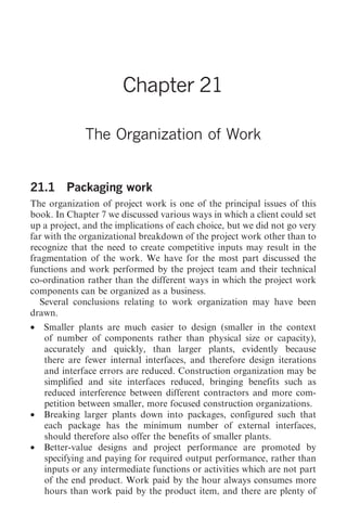The Organization of Work 249




                       Chapter 21

              The Organization of Work


21.1 Packaging work
The organization of project work is one of the principal issues of this
book. In Chapter 7 we discussed various ways in which a client could set
up a project, and the implications of each choice, but we did not go very
far with the organizational breakdown of the project work other than to
recognize that the need to create competitive inputs may result in the
fragmentation of the work. We have for the most part discussed the
functions and work performed by the project team and their technical
co-ordination rather than the different ways in which the project work
components can be organized as a business.
   Several conclusions relating to work organization may have been
drawn.
•   Smaller plants are much easier to design (smaller in the context
    of number of components rather than physical size or capacity),
    accurately and quickly, than larger plants, evidently because
    there are fewer internal interfaces, and therefore design iterations
    and interface errors are reduced. Construction organization may be
    simplified and site interfaces reduced, bringing benefits such as
    reduced interference between different contractors and more com-
    petition between smaller, more focused construction organizations.
•   Breaking larger plants down into packages, configured such that
    each package has the minimum number of external interfaces,
    should therefore also offer the benefits of smaller plants.
•   Better-value designs and project performance are promoted by
    specifying and paying for required output performance, rather than
    inputs or any intermediate functions or activities which are not part
    of the end product. Work paid by the hour always consumes more
    hours than work paid by the product item, and there are plenty of
 