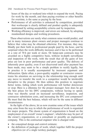 250 Handbook for Process Plant Project Engineers

    hours of the day or weekend into which to expand the work. Paying
    for work by the month, and then paying overtime or other benefits
    for overtime, is the same as paying by the hour.
•   Performance of all activities is enhanced by competition, provided
    that workscope is clearly defined and product quality is adequately
    maintained by setting acceptability criteria and by inspection.
•   Working efficiency is improved, and errors are reduced, by adopting
    standardized designs and working procedures.
   These observations are surely what common sense would predict, and
yet in many instances plant owners and project managers continue to
believe that value may be obtained otherwise. For instance, they may
blindly put their faith in professional people paid by the hour, and be
surprised when the work difficulty increases and it has to be performed
at a rate of 70 h per week or more. Or lump-sum contracts may be
awarded on a highly competitive basis, without in-depth surveillance
and inspection of the work, with the result that all the gains of low
price are lost in poor performance and poor quality. The delivery of
inherently poor quality, even if not discovered until after payment has
been made, may seem to be a simple problem to rectify legally, but
in practice it is usually accompanied by incessant argument and
obfuscation. Quite often, a poor-quality supplier or contractor concen-
trates his attention on surviving in the relationship long enough until
any move to transfer the work to a competitor would be intolerably
disruptive to the project. He then utilizes this position to negotiate
better terms, failing which work performance will further deteriorate
or stop. Here is a dilemma for the project manager: how does he get
the best prices for his DFC components, without having to spend,
what was thereby saved on increased surveillance, inspection, and
contractor substitution costs, and increasing the IFC cost component?
He must find the best balance, which will not be the same in different
circumstances.
   In the light of the above, let us now examine some of the issues which
may arise from the way in which the performance of work is organized
for major projects. The classic system of organization is based on the
employment of an overall ‘owner’s engineer’, which/who may be part of
the owner’s organization, or a consultant or possibly an engineering
company. This is the contractual engineer who is charged with:
•   the conceptual design and control estimate;
•   the definition of packages of work, which together fulfil the project
    objectives (or of a single turnkey package);
 