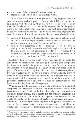 The Organization of Work 251

•   supervision of the process of contract award; and
•   integration and control of the contractors’ work.
   This is of course similar in principle to what any engineer ends up
doing at a lower level of a project. The important difference lies in the
relationship with the owner, which has to be to some degree one of
trust, in that the work to be done by the engineer (as for the project
itself) is not yet defined. Thus the price for the work cannot realistically
be set by a competitive process. The world of consulting engineers has
many formulae to deal with this situation, but the basic alternatives are:
•   payment by the hour, with the difficulty of adequately defining what
    an hour’s worth of input should constitute and achieve, and the
    inevitable pressure to expand the number of hours; and
•   payment of a percentage of the constructed cost of the project,
    leading to the absurd situation in which the engineer is expected to
    diligently pursue project economies in order to be rewarded by a
    reduced fee. (By inference, this work structure can be expected to
    lose potential economies of the DFC component.)
   Evidently then, a realistic plant owner will seek to motivate his
consultant1 by means other than cash (although the cash component
is of course essential), in particular by the benefit of an ongoing
srelationship in which recognition is given to the established value of
past performance. And recognizing that this type of relationship is not
the most effective for getting the best results economically, the scope of
work of the consultant should be limited to the minimum, which is to
conceptualize, define, integrate, and control the minimum number of
packages – preferably only one, if there is adequate competition on that
basis, thus limiting the work of integration.
   What is true for the project as a whole should be true for individual
components of the project – and it is – but there are other factors to be
taken into account. Firstly, at the lower level the component packages
should be better defined, and a budget (or performance target) should
already exist for each in order for a budget to have been set for the
whole. Secondly, as the number of package components increases –
which it has to, working down the organizational pyramid to eventually
cover all the engineers, designers, and activity managers required for the
whole plant – the quality of communication between groups working in

1
  ‘Consultant’ in this context may be an in-house role: whoever has the technical ability
to, and is charged with, appointing one or more contractors to carry out the project
work, or indeed, setting up an in-house team for the purpose.
 