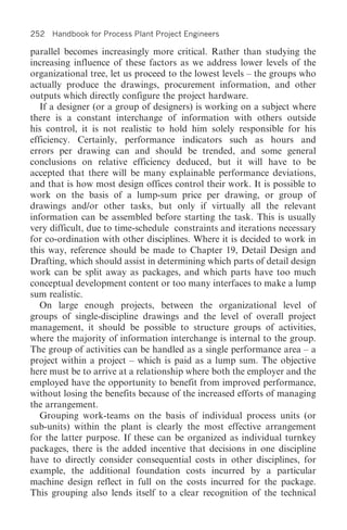 252 Handbook for Process Plant Project Engineers

parallel becomes increasingly more critical. Rather than studying the
increasing influence of these factors as we address lower levels of the
organizational tree, let us proceed to the lowest levels – the groups who
actually produce the drawings, procurement information, and other
outputs which directly configure the project hardware.
   If a designer (or a group of designers) is working on a subject where
there is a constant interchange of information with others outside
his control, it is not realistic to hold him solely responsible for his
efficiency. Certainly, performance indicators such as hours and
errors per drawing can and should be trended, and some general
conclusions on relative efficiency deduced, but it will have to be
accepted that there will be many explainable performance deviations,
and that is how most design offices control their work. It is possible to
work on the basis of a lump-sum price per drawing, or group of
drawings and/or other tasks, but only if virtually all the relevant
information can be assembled before starting the task. This is usually
very difficult, due to time-schedule constraints and iterations necessary
for co-ordination with other disciplines. Where it is decided to work in
this way, reference should be made to Chapter 19, Detail Design and
Drafting, which should assist in determining which parts of detail design
work can be split away as packages, and which parts have too much
conceptual development content or too many interfaces to make a lump
sum realistic.
   On large enough projects, between the organizational level of
groups of single-discipline drawings and the level of overall project
management, it should be possible to structure groups of activities,
where the majority of information interchange is internal to the group.
The group of activities can be handled as a single performance area – a
project within a project – which is paid as a lump sum. The objective
here must be to arrive at a relationship where both the employer and the
employed have the opportunity to benefit from improved performance,
without losing the benefits because of the increased efforts of managing
the arrangement.
   Grouping work-teams on the basis of individual process units (or
sub-units) within the plant is clearly the most effective arrangement
for the latter purpose. If these can be organized as individual turnkey
packages, there is the added incentive that decisions in one discipline
have to directly consider consequential costs in other disciplines, for
example, the additional foundation costs incurred by a particular
machine design reflect in full on the costs incurred for the package.
This grouping also lends itself to a clear recognition of the technical
 
