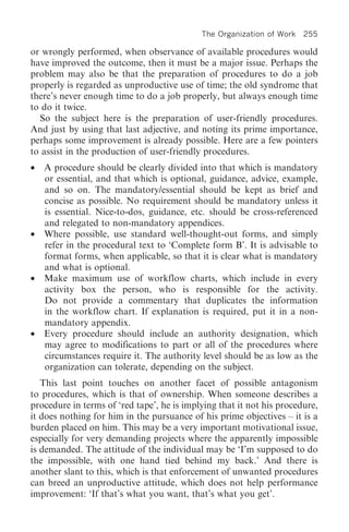 The Organization of Work 255

or wrongly performed, when observance of available procedures would
have improved the outcome, then it must be a major issue. Perhaps the
problem may also be that the preparation of procedures to do a job
properly is regarded as unproductive use of time; the old syndrome that
there’s never enough time to do a job properly, but always enough time
to do it twice.
  So the subject here is the preparation of user-friendly procedures.
And just by using that last adjective, and noting its prime importance,
perhaps some improvement is already possible. Here are a few pointers
to assist in the production of user-friendly procedures.
•   A procedure should be clearly divided into that which is mandatory
    or essential, and that which is optional, guidance, advice, example,
    and so on. The mandatory/essential should be kept as brief and
    concise as possible. No requirement should be mandatory unless it
    is essential. Nice-to-dos, guidance, etc. should be cross-referenced
    and relegated to non-mandatory appendices.
•   Where possible, use standard well-thought-out forms, and simply
    refer in the procedural text to ‘Complete form B’. It is advisable to
    format forms, when applicable, so that it is clear what is mandatory
    and what is optional.
•   Make maximum use of workflow charts, which include in every
    activity box the person, who is responsible for the activity.
    Do not provide a commentary that duplicates the information
    in the workflow chart. If explanation is required, put it in a non-
    mandatory appendix.
•   Every procedure should include an authority designation, which
    may agree to modifications to part or all of the procedures where
    circumstances require it. The authority level should be as low as the
    organization can tolerate, depending on the subject.
   This last point touches on another facet of possible antagonism
to procedures, which is that of ownership. When someone describes a
procedure in terms of ‘red tape’, he is implying that it not his procedure,
it does nothing for him in the pursuance of his prime objectives – it is a
burden placed on him. This may be a very important motivational issue,
especially for very demanding projects where the apparently impossible
is demanded. The attitude of the individual may be ‘I’m supposed to do
the impossible, with one hand tied behind my back.’ And there is
another slant to this, which is that enforcement of unwanted procedures
can breed an unproductive attitude, which does not help performance
improvement: ‘If that’s what you want, that’s what you get’.
 