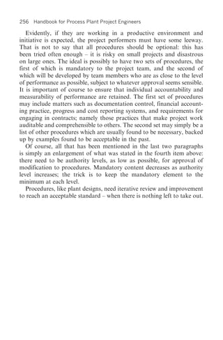 256 Handbook for Process Plant Project Engineers

   Evidently, if they are working in a productive environment and
initiative is expected, the project performers must have some leeway.
That is not to say that all procedures should be optional: this has
been tried often enough – it is risky on small projects and disastrous
on large ones. The ideal is possibly to have two sets of procedures, the
first of which is mandatory to the project team, and the second of
which will be developed by team members who are as close to the level
of performance as possible, subject to whatever approval seems sensible.
It is important of course to ensure that individual accountability and
measurability of performance are retained. The first set of procedures
may include matters such as documentation control, financial account-
ing practice, progress and cost reporting systems, and requirements for
engaging in contracts; namely those practices that make project work
auditable and comprehensible to others. The second set may simply be a
list of other procedures which are usually found to be necessary, backed
up by examples found to be acceptable in the past.
   Of course, all that has been mentioned in the last two paragraphs
is simply an enlargement of what was stated in the fourth item above:
there need to be authority levels, as low as possible, for approval of
modification to procedures. Mandatory content decreases as authority
level increases; the trick is to keep the mandatory element to the
minimum at each level.
   Procedures, like plant designs, need iterative review and improvement
to reach an acceptable standard – when there is nothing left to take out.
 