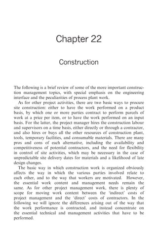 Construction 257




                       Chapter 22

                         Construction


The following is a brief review of some of the more important construc-
tion management topics, with special emphasis on the engineering
interface and the peculiarities of process plant work.
   As for other project activities, there are two basic ways to procure
site construction: either to have the work performed on a product
basis, by which one or more parties contract to perform parcels of
work at a price per item, or to have the work performed on an input
basis. For the latter, the project manager hires the construction labour
and supervisors on a time basis, either directly or through a contractor,
and also hires or buys all the other resources of construction plant,
tools, temporary facilities, and consumable materials. There are many
pros and cons of each alternative, including the availability and
competitiveness of potential contractors, and the need for flexibility
in control of site activities, which may be necessary in the case of
unpredictable site delivery dates for materials and a likelihood of late
design changes.
   The basic way in which construction work is organized obviously
affects the way in which the various parties involved relate to
each other, and to the way that workers are motivated. However,
the essential work content and management needs remain the
same. As for other project management work, there is plenty of
scope for moving work content between the ‘indirect’ costs of
project management and the ‘direct’ costs of contractors. In the
following we will ignore the differences arising out of the way that
the work performance is contracted, and instead concentrate on
the essential technical and management activities that have to be
performed.
 