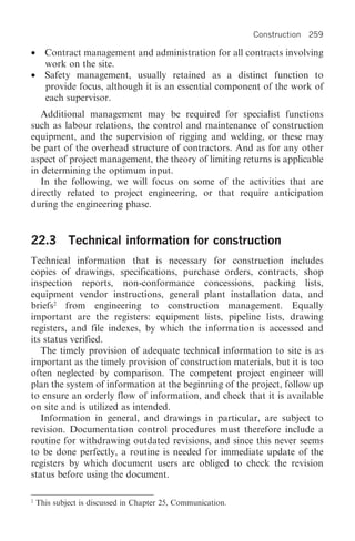 Construction 259

•     Contract management and administration for all contracts involving
      work on the site.
•     Safety management, usually retained as a distinct function to
      provide focus, although it is an essential component of the work of
      each supervisor.
   Additional management may be required for specialist functions
such as labour relations, the control and maintenance of construction
equipment, and the supervision of rigging and welding, or these may
be part of the overhead structure of contractors. And as for any other
aspect of project management, the theory of limiting returns is applicable
in determining the optimum input.
   In the following, we will focus on some of the activities that are
directly related to project engineering, or that require anticipation
during the engineering phase.


22.3 Technical information for construction
Technical information that is necessary for construction includes
copies of drawings, specifications, purchase orders, contracts, shop
inspection reports, non-conformance concessions, packing lists,
equipment vendor instructions, general plant installation data, and
briefs2 from engineering to construction management. Equally
important are the registers: equipment lists, pipeline lists, drawing
registers, and file indexes, by which the information is accessed and
its status verified.
   The timely provision of adequate technical information to site is as
important as the timely provision of construction materials, but it is too
often neglected by comparison. The competent project engineer will
plan the system of information at the beginning of the project, follow up
to ensure an orderly flow of information, and check that it is available
on site and is utilized as intended.
   Information in general, and drawings in particular, are subject to
revision. Documentation control procedures must therefore include a
routine for withdrawing outdated revisions, and since this never seems
to be done perfectly, a routine is needed for immediate update of the
registers by which document users are obliged to check the revision
status before using the document.

2
    This subject is discussed in Chapter 25, Communication.
 