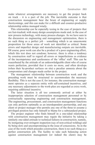 Construction 263

make whatever arrangements are necessary to get the project back
on track – it is a part of the job. The inevitable outcome is that
construction management bear the brunt of engineering or supply
shortcomings, and this can make for a difficult and counter-productive
relationship unless managed wisely.
   This relationship can be especially taxing in the case of projects that
are fast-tracked, with many design assumptions made and, in the case of
new process technology, with many process changes. As we have seen in
the discussion on engineering and management optimization, there is
no such thing as a perfect job – something which is an uneconomic
proposition for those areas of work not identified as critical. Some
errors and imperfect design and manufacturing outputs are inevitable.
Of course, poor work can also be a product of a poor engineering effort,
which this text does not condone; however, there is often a tendency
by construction staff to regard all errors or imperfections as evidence
of the incompetence and carelessness of the ‘office’ staff. This can be
exacerbated by the attitude of an unknowledgeable client who of course
wants perfection, provided that it costs no more, and often develops
(when their by-product surfaces on site) a peculiar amnesia about the
compromises and changes made earlier in the project.
   The management relationship between construction work and the
preceding work must be structured to accommodate the necessary
flexibility. This is not the case if, for instance, the construction manage-
ment operates as a separate entity with self-contained incentives, and
any necessary adjustments to the work-plan are regarded as extra work,
requiring additional incentive.
   The latter situation is all too commonly arrived at either by
inappropriate selection of construction management personnel or by
contractually separating engineering and construction management.
The engineering, procurement, and construction management functions
can only perform optimally as an interdependent partnership, and any
client or project manager who permits any one of the three to assume a
privileged position has only himself to blame for a substandard project.
   The project engineer who finds himself in a one-sided relationship
with construction management may regain the initiative by taking a
similarly one-sided attitude to technical failures in construction, namely,
by instigating over-stringent inspection (say of non-critical welding) and
by being slow and uncompromising in the issue of concessions. As in the
case of the work which precedes construction, there is no such thing as a
perfect construction job. The facility to take such balancing action
against construction management (or indeed the client) may be
 