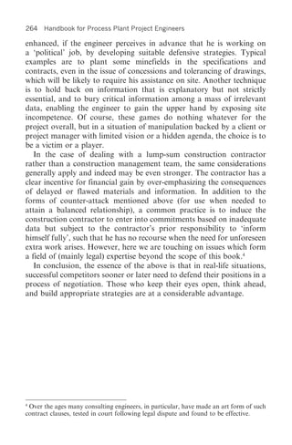 264 Handbook for Process Plant Project Engineers

enhanced, if the engineer perceives in advance that he is working on
a ‘political’ job, by developing suitable defensive strategies. Typical
examples are to plant some minefields in the specifications and
contracts, even in the issue of concessions and tolerancing of drawings,
which will be likely to require his assistance on site. Another technique
is to hold back on information that is explanatory but not strictly
essential, and to bury critical information among a mass of irrelevant
data, enabling the engineer to gain the upper hand by exposing site
incompetence. Of course, these games do nothing whatever for the
project overall, but in a situation of manipulation backed by a client or
project manager with limited vision or a hidden agenda, the choice is to
be a victim or a player.
   In the case of dealing with a lump-sum construction contractor
rather than a construction management team, the same considerations
generally apply and indeed may be even stronger. The contractor has a
clear incentive for financial gain by over-emphasizing the consequences
of delayed or flawed materials and information. In addition to the
forms of counter-attack mentioned above (for use when needed to
attain a balanced relationship), a common practice is to induce the
construction contractor to enter into commitments based on inadequate
data but subject to the contractor’s prior responsibility to ‘inform
himself fully’, such that he has no recourse when the need for unforeseen
extra work arises. However, here we are touching on issues which form
a field of (mainly legal) expertise beyond the scope of this book.4
   In conclusion, the essence of the above is that in real-life situations,
successful competitors sooner or later need to defend their positions in a
process of negotiation. Those who keep their eyes open, think ahead,
and build appropriate strategies are at a considerable advantage.




4
 Over the ages many consulting engineers, in particular, have made an art form of such
contract clauses, tested in court following legal dispute and found to be effective.
 