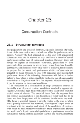 Construction Contracts   265




                        Chapter 23

                 Construction Contracts


23.1      Structuring contracts
The preparation and award of contracts, especially those for site work,
is one of the most critical aspects which can affect the performance of a
project. Arguably the best approach is to deal only with experienced
contractors who are in business to stay, and have a record of sound
performance rather than of claims and litigation. However, there will
always be degrees of contractors’ experience, graduations of their
perceived ethics, pressures to accept lower prices from less desirable
contractors, and situations where little choice is available. It is necessary
to prepare for the worst, and professional drafters of contracts are
expected to make provision to deal with rapacious and incompetent
performers. Some of the following observations will follow a similar
defensive line, which is not applicable to the happy case of a contractor
who delivers a fair job of work for a fair payment, without whining and
trying to improve on the agreed conditions.
   The foundation of a construction or shop fabrication contract is
inevitably a set of general contract conditions, couched in appropriate
‘legalese’, which has been developed and proved to stand up in court for
typical areas of dispute. The essential input from the engineer into
the contract documentation is the description of what work has to be
done, and how the payment will be structured in relation to the work.
(The latter is essential because it directly relates to the way in which
work quantity schedules are prepared.) The engineer’s input must be
consistent with the wording and intent of the conditions of contract,
with which he must therefore be familiar. Most organizations provide
the services of a legal/commercial specialist or a professional quantity
surveyor for putting the final document together and ensuring that there
 
