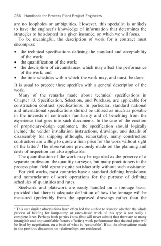 266 Handbook for Process Plant Project Engineers

are no loopholes or ambiguities. However, this specialist is unlikely
to have the engineer’s knowledge of information that determines the
strategies to be adopted in a given instance, on which we will focus.
   To be meaningful, the description of work for a contract must
encompass:
•   the technical specifications defining the standard and acceptability
    of the work;
•   the quantification of the work;
•   the description of circumstances which may affect the performance
    of the work; and
•   the time schedules within which the work may, and must, be done.
It is usual to precede these specifics with a general description of the
work.
   Many of the remarks made about technical specifications in
Chapter 13, Specification, Selection, and Purchase, are applicable for
construction contract specifications. In particular, standard national
and international specifications should be utilized as much as possible
in the interests of contractor familiarity and of benefiting from the
experience that goes into such documents. In the case of the erection
of proprietary-design equipment, the specification should logically
include the vendor installation instructions, drawings, and details of
disassembly for shipping although, remarkably, many construction
contractors are willing to quote a firm price for the work without sight
of the latter.1 The observations previously made on the planning and
costs of inspection are also applicable.
   The quantification of the work may be regarded as the preserve of a
separate profession, the quantity surveyor, but many practitioners in the
process plant field operate quite satisfactorily without such assistance.
   For civil works, most countries have a standard defining breakdown
and nomenclature of work operations for the purpose of defining
schedules of quantities and rates.
   Steelwork and platework are easily handled on a tonnage basis,
provided that there is adequate definition of how the tonnage will be
measured (preferably from the approved drawings rather than the

1
  This and similar observations have often led the author to wonder whether the whole
process of bidding for lump-sump or rates-based work of this type is not really a
complete farce. Perhaps both parties know (but will never admit) that there are so many
intangible and unquantifiable factors affecting work performance that the end price will
be fixed by negotiation, on a basis of what is ‘reasonable’. If so, the observations made
in the previous discussion on relationships are reinforced.
 